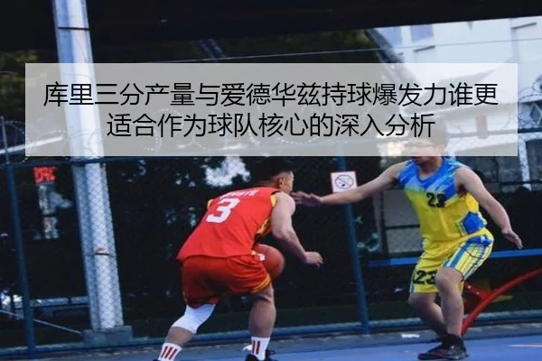 库里三分产量与爱德华兹持球爆发力谁更适合作为球队核心的深入分析