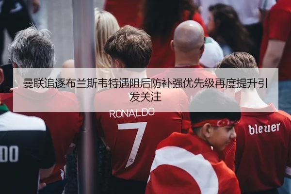 曼联追逐布兰斯韦特遇阻后防补强优先级再度提升引发关注