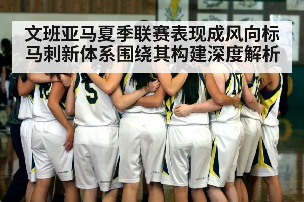 文班亚马夏季联赛表现成风向标马刺新体系围绕其构建深度解析