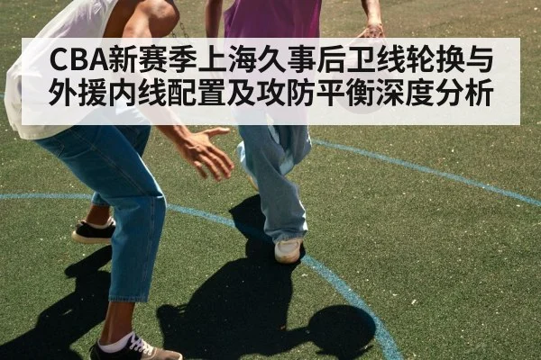 CBA新赛季上海久事后卫线轮换与外援内线配置及攻防平衡深度分析 - FIFA 2026